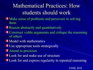 Mathematical Practices: How
     students should work
Make sense of problems and persevere in solving
them
Reason abstractly and quantitatively
Construct viable arguments and critique the reasoning
of others
Model with mathematics
Use appropriate tools strategically
Attend to precision
Look for and make use of structure
Look for and express regularity in repeated reasoning

                                        CCSS, 2010
 