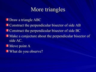 More triangles
Draw a triangle ABC
Construct the perpendicular bisector of side AB
Construct the perpendicular bisector of side BC
Make a conjecture about the perpendicular bisector of
side AC.
Move point A
What do you observe?
 