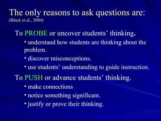 The only reasons to ask questions are:
(Black et al., 2004)


   To PROBE or uncover students’ thinking.
        • understand how students are thinking about the
        problem.
        • discover misconceptions.
        • use students’ understanding to guide instruction.
   To PUSH or advance students’ thinking.
        • make connections
        • notice something significant.
        • justify or prove their thinking.
 