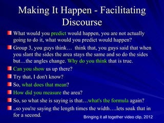 Making It Happen - Facilitating
            Discourse
What would you predict would happen, you are not actually
going to do it, what would you predict would happen?
Group 3, you guys think… think that, you guys said that when
you slant the sides the area stays the same and so do the sides
but…the angles change. Why do you think that is true.
Can you show us up there?
Try that, I don't know?
So, what does that mean?
How did you measure the area?
So, so what she is saying is that…what's the formula again?
..so you're saying the length times the width….lets soak that in
for a second.                     Bringing it all together video clip, 2012
 