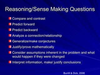 Reasoning/Sense Making Questions
  Compare and contrast
  Predict forward
  Predict backward
  Analyze a connection/relationship
  Generalize/make conjectures
  Justify/prove mathematically
  Consider assumptions inherent in the problem and what
  would happen if they were changed
  Interpret information, make/ justify conclusions


                                      Burrill & Dick, 2008
 