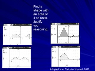 Find a
        QuickTimeª and a
          decompressor
are needed to see this picture.   shape with                    QuickTimeª and a
                                                                  decompressor
                                                        are needed to see this picture.




                                  an area of
                                  4 sq units.
                                  Justify
                                  your
                                  reasoning.




                                                Adapted from Calculus Nspired, 2010
 