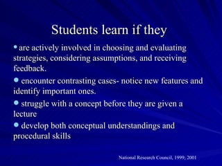 Students learn if they
 are actively involved in choosing and evaluating
strategies, considering assumptions, and receiving
feedback.
 encounter contrasting cases- notice new features and
identify important ones.
 struggle with a concept before they are given a
lecture
 develop both conceptual understandings and
procedural skills

                             National Research Council, 1999; 2001
 