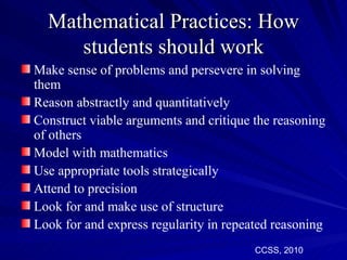Mathematical Practices: How
     students should work
Make sense of problems and persevere in solving
them
Reason abstractly and quantitatively
Construct viable arguments and critique the reasoning
of others
Model with mathematics
Use appropriate tools strategically
Attend to precision
Look for and make use of structure
Look for and express regularity in repeated reasoning
                                        CCSS, 2010
 