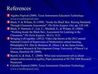References
 Algebra Nspired (2009). Texas Instruments Education Technology.
 www.ti-mathnspired.com/
 Black, P. & Wiliam, D. (1998). “Inside the Black Box: Raising Standards
 Through Classroom Assessment”. Phi Delta Kappan. Oct. pp. 139-148.
 Black, P. Harrison, C., Lee, C., Marshall, E., & Wiliam, D. (2004).
 “Working Inside the Black Box: Assessment for Learning in the
 Classroom,” Phi Delta Kappan, 86 (1), 9-21.
 Bringing it all together. (2012). Video clip shown at the 2012 annual
 National Council of Supervisors of Mathematics annual meeting,
 Philadelphia PA. film by Brennan, B., Olson J. & the Janus Group.
 Curriculum Research & Development Group. University of Hawai’i at
 Manoa, Honolulu HI (2009).
 Burrill, G. & Dick, T. (2008). What state assessments tell us about
 student achievement in algebra. Paper presented at NCTM 2008 Research
 Presession
 Calculus Nspired (2009). Texas Instruments Education Technology.
 www.ti-mathnspired.com/
 