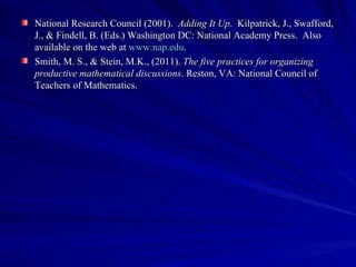 National Research Council (2001). Adding It Up. Kilpatrick, J., Swafford,
J., & Findell, B. (Eds.) Washington DC: National Academy Press. Also
available on the web at www.nap.edu.
Smith, M. S., & Stein, M.K., (2011). The five practices for organizing
productive mathematical discussions. Reston, VA: National Council of
Teachers of Mathematics.
 