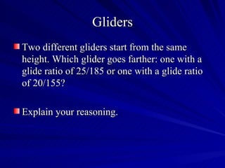 Gliders
Two different gliders start from the same
height. Which glider goes farther: one with a
glide ratio of 25/185 or one with a glide ratio
of 20/155?

Explain your reasoning.
 