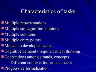 Characteristics of tasks
Multiple representations
Multiple strategies for solutions
Multiple solutions
Multiple entry points
Models to develop concepts
Cognitive demand - require critical thinking
Connections among strands, concepts
   Different contexts for same concept
Progressive formalization
 