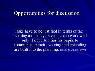 Opportunities for discussion


Tasks have to be justified in terms of the
learning aims they serve and can work well
      only if opportunities for pupils to
communicate their evolving understanding
 are built into the planning. (Black & Wiliam, 1998)
 