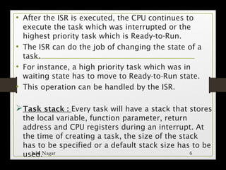 • After the ISR is executed, the CPU continues to
execute the task which was interrupted or the
highest priority task which is Ready-to-Run.
• The ISR can do the job of changing the state of a
task.
• For instance, a high priority task which was in
waiting state has to move to Ready-to-Run state.
• This operation can be handled by the ISR.
ØTask stack : Every task will have a stack that stores
the local variable, function parameter, return
address and CPU registers during an interrupt. At
the time of creating a task, the size of the stack
has to be specified or a default stack size has to be
used.Julsi Nagar 6
 