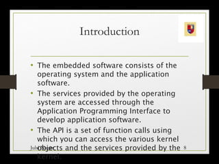 Introduction
• The embedded software consists of the
operating system and the application
software.
• The services provided by the operating
system are accessed through the
Application Programming Interface to
develop application software.
• The API is a set of function calls using
which you can access the various kernel
objects and the services provided by the
kernel.
Julsi Nagar 8
 