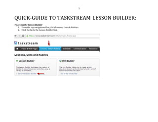 1
QUICK-GUIDE TO TASKSTREAM LESSON BUILDER:
To access the LessonBuilder
1. From the top navigational bar, click Lessons, Units & Rubrics.
2. Click the Go to the Lesson Builder link.
 