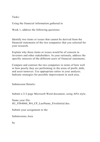 Tasks:
Using the financial information gathered in
Week 1, address the following questions:
Identify two items or issues that cannot be derived from the
financial statements of the two companies that you selected for
your research.
Explain why these items or issues would be of concern to
investors and other stakeholders. In your rationale, address the
specific interests of the different users of financial statements.
Compare and contrast the two companies in terms of how well
or how poorly they are performing in the areas of profit, debt,
and asset turnover. Use appropriate ratios in your analysis.
Indicate strategies for possible improvement in each area.
Submission Details:
Submit a 2-3 page Microsoft Word document, using APA style.
Name your file:
SU_FIN4060_W4_CP_LastName_FirstInitial.doc
Submit your assignment to the
Submissions Area
by
 