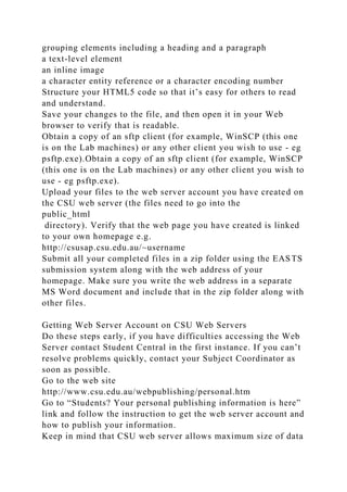 grouping elements including a heading and a paragraph
a text-level element
an inline image
a character entity reference or a character encoding number
Structure your HTML5 code so that it’s easy for others to read
and understand.
Save your changes to the file, and then open it in your Web
browser to verify that is readable.
Obtain a copy of an sftp client (for example, WinSCP (this one
is on the Lab machines) or any other client you wish to use - eg
psftp.exe).Obtain a copy of an sftp client (for example, WinSCP
(this one is on the Lab machines) or any other client you wish to
use - eg psftp.exe).
Upload your files to the web server account you have created on
the CSU web server (the files need to go into the
public_html
directory). Verify that the web page you have created is linked
to your own homepage e.g.
http://csusap.csu.edu.au/~username
Submit all your completed files in a zip folder using the EASTS
submission system along with the web address of your
homepage. Make sure you write the web address in a separate
MS Word document and include that in the zip folder along with
other files.
Getting Web Server Account on CSU Web Servers
Do these steps early, if you have difficulties accessing the Web
Server contact Student Central in the first instance. If you can’t
resolve problems quickly, contact your Subject Coordinator as
soon as possible.
Go to the web site
http://www.csu.edu.au/webpublishing/personal.htm
Go to “Students? Your personal publishing information is here”
link and follow the instruction to get the web server account and
how to publish your information.
Keep in mind that CSU web server allows maximum size of data
 