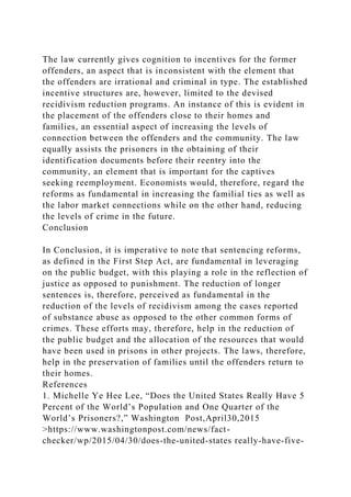 The law currently gives cognition to incentives for the former
offenders, an aspect that is inconsistent with the element that
the offenders are irrational and criminal in type. The established
incentive structures are, however, limited to the devised
recidivism reduction programs. An instance of this is evident in
the placement of the offenders close to their homes and
families, an essential aspect of increasing the levels of
connection between the offenders and the community. The law
equally assists the prisoners in the obtaining of their
identification documents before their reentry into the
community, an element that is important for the captives
seeking reemployment. Economists would, therefore, regard the
reforms as fundamental in increasing the familial ties as well as
the labor market connections while on the other hand, reducing
the levels of crime in the future.
Conclusion
In Conclusion, it is imperative to note that sentencing reforms,
as defined in the First Step Act, are fundamental in leveraging
on the public budget, with this playing a role in the reflection of
justice as opposed to punishment. The reduction of longer
sentences is, therefore, perceived as fundamental in the
reduction of the levels of recidivism among the cases reported
of substance abuse as opposed to the other common forms of
crimes. These efforts may, therefore, help in the reduction of
the public budget and the allocation of the resources that would
have been used in prisons in other projects. The laws, therefore,
help in the preservation of families until the offenders return to
their homes.
References
1. Michelle Ye Hee Lee, “Does the United States Really Have 5
Percent of the World’s Population and One Quarter of the
World’s Prisoners?,” Washington Post,April30,2015
>https://www.washingtonpost.com/news/fact-
checker/wp/2015/04/30/does-the-united-states really-have-five-
 