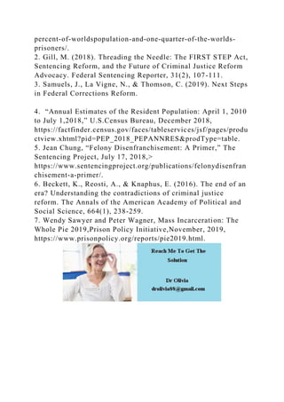 percent-of-worldspopulation-and-one-quarter-of-the-worlds-
prisoners/.
2. Gill, M. (2018). Threading the Needle: The FIRST STEP Act,
Sentencing Reform, and the Future of Criminal Justice Reform
Advocacy. Federal Sentencing Reporter, 31(2), 107-111.
3. Samuels, J., La Vigne, N., & Thomson, C. (2019). Next Steps
in Federal Corrections Reform.
4. “Annual Estimates of the Resident Population: April 1, 2010
to July 1,2018,” U.S.Census Bureau, December 2018,
https://factfinder.census.gov/faces/tableservices/jsf/pages/produ
ctview.xhtml?pid=PEP_2018_PEPANNRES&prodType=table.
5. Jean Chung, “Felony Disenfranchisement: A Primer,” The
Sentencing Project, July 17, 2018,>
https://www.sentencingproject.org/publications/felonydisenfran
chisement-a-primer/.
6. Beckett, K., Reosti, A., & Knaphus, E. (2016). The end of an
era? Understanding the contradictions of criminal justice
reform. The Annals of the American Academy of Political and
Social Science, 664(1), 238-259.
7. Wendy Sawyer and Peter Wagner, Mass Incarceration: The
Whole Pie 2019,Prison Policy Initiative,November, 2019,
https://www.prisonpolicy.org/reports/pie2019.html.
 