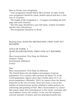How to format your assignment
· Your assignment should follow MLA format. In other words,
your assignment should be typed, double-spaced and have a font
size of 12 points.
· The length of the assignment is 3-4 pages (excluding the title
page and work citation)
· The title page should have your full name, student id number
and the class information.
· The assignment should be in Word.
Running head: MASS INCARCERATION: FIRST STEP ACT
REFORMS
1
TITLE OF PAPER 4
MASS INCARCERATION: FIRST STEP ACT REFORMS
2
Mass Incarceration: First Step Act Reforms
Student’s Name
Institutional Affiliation
Course
Date
Mass Incarceration: First Step Act Reforms
The United States has the highest percentages of prison
population. For a country that accounts for about 5% of the
world population, figures show that it holds about 25 % of
prison population. (Michelle, 2015) As reports show the drastic
reduction in the rate of crime, there have been a rise in the
number of incarcerations mostly alluded to unfair policies on
sentencing and granting of bail. Mass incarceration is a cancer
that causes major dire consequences in the social, economic and
racial spheres across the country. It has cost the taxpayers
colossal amounts of money and also disproportionally hurt
 