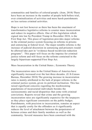 communities and families of colored people. (Jean, 2018) There
have been an increase in the number of people held before trial,
over criminalization of activities and more harsh punishments
on less serious criminal activities.
Hope is not lost however as there has been the enactment of
transformative legislative reforms to counter mass incarceration
and reduce its negative effects. One of this legislation which
signed into law by President Trump in December 2018, is the
First Step Act. This piece of legislation provides major reforms
in the criminal justice system focusing on reforms in prisons
and sentencing at federal level. The major notable reforms is the
increase of judicial discretion in sentencing and prisoners would
be allowed take part in “evidence-based recidivism reduction
programs”. This paper will focus on the impetus for criminal
justice reform and will focus on the reforms contained in the
largely bipartisan-supported First Step Act.
Mass Incarceration in the United States ; Economic Theory
The incarceration rates in the United States of America have
significantly increased over the last three decades. (U.S.Census
Bureau, December 2018) The growing increase in incarceration
rates is mainly attributed to the lack of proper reforms in the
criminal justice system, given its political inclination. This has
raised significant concerns regarding the mushrooming
populations of incarcerated individuals besides the
socioeconomic and racial disparities that come with criminal
convictions. Reports reveal that crime and the growing
incarceration rates are significantly expensive for the taxpayers
as they place significant constraints on the public budget.
Punishments, with precision to incarceration, remains an aspect
that is equally costly for the offenders as it significantly
reduces the level of attachment between the perpetrators of
heinous crimes and their family members as well as the
community. Several measures have been construed with the
 