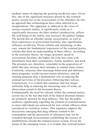 cardinal intent of reducing the growing recidivism rates. Given
this, one of the significant measures placed by the criminal
justice system lies in the incarceration of the offenders for life,
an approach that criminologists have often inferred to as
incapacitation. This approach, as adduced in the views of
various research studies, is significantly costly as it
significantly decreases the labor market's productivity, affects
the well-being of the family, and increases the publics' budget.
The period that an offender spends incarceration, as well as
their experiences in correctional facilities, may significantly
influence recidivism. Prison reforms and sentencing, in this
case, remain the fundamental trajectories of the criminal justice
reforms that draw an understanding of these effects. According
to the economic theory, the longer prisoners spend in
correctional facilities, the higher the risks that come with
detachment from their communities, family members, and work.
The prisoners are, therefore, vulnerable to the acquisition of
skills that may increase their attempts to commit more crimes.
Contrarily, sentences that encourage behavioral and substance
abuse programs, recidivism prevention initiatives, and job
training programs play a fundamental role in reducing the
criminal activities of the prisoners following their release.
Conclusively, it is evident that sentences that last longer
uniformly help in reducing the increasing rates of crime, an
observation coined in the economic theory.
Fundamentally the need for reforms within the criminal justice
system lies in the fact that half of the federal detained inmates
are primarily detailed for drug offenses. This has the public
eyebrows significantly regarding the element of criminalization
as more individuals are sentenced for non-violent offenses-often
considered as victimless crimes. This argument supports the
discussions emerging that drug offenses related to the
consumption and the possession of substances may not be
remedied through incarcerations-establishing the essence of
rehabilitation outside the criminal justice system. Given the
nature of the emerging issues, it is evident that criminal justice
 