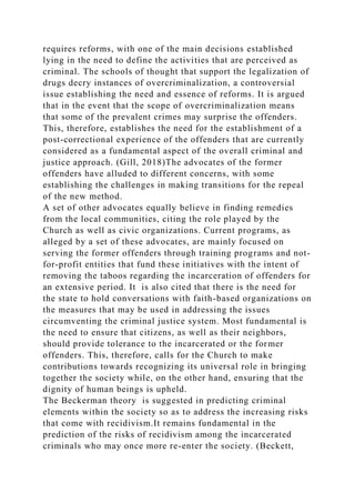 requires reforms, with one of the main decisions established
lying in the need to define the activities that are perceived as
criminal. The schools of thought that support the legalization of
drugs decry instances of overcriminalization, a controversial
issue establishing the need and essence of reforms. It is argued
that in the event that the scope of overcriminalization means
that some of the prevalent crimes may surprise the offenders.
This, therefore, establishes the need for the establishment of a
post-correctional experience of the offenders that are currently
considered as a fundamental aspect of the overall criminal and
justice approach. (Gill, 2018)The advocates of the former
offenders have alluded to different concerns, with some
establishing the challenges in making transitions for the repeal
of the new method.
A set of other advocates equally believe in finding remedies
from the local communities, citing the role played by the
Church as well as civic organizations. Current programs, as
alleged by a set of these advocates, are mainly focused on
serving the former offenders through training programs and not-
for-profit entities that fund these initiatives with the intent of
removing the taboos regarding the incarceration of offenders for
an extensive period. It is also cited that there is the need for
the state to hold conversations with faith-based organizations on
the measures that may be used in addressing the issues
circumventing the criminal justice system. Most fundamental is
the need to ensure that citizens, as well as their neighbors,
should provide tolerance to the incarcerated or the former
offenders. This, therefore, calls for the Church to make
contributions towards recognizing its universal role in bringing
together the society while, on the other hand, ensuring that the
dignity of human beings is upheld.
The Beckerman theory is suggested in predicting criminal
elements within the society so as to address the increasing risks
that come with recidivism.It remains fundamental in the
prediction of the risks of recidivism among the incarcerated
criminals who may once more re-enter the society. (Beckett,
 