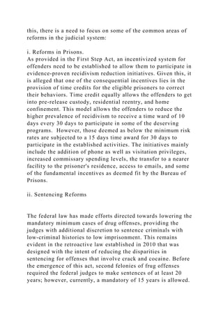 this, there is a need to focus on some of the common areas of
reforms in the judicial system:
i. Reforms in Prisons.
As provided in the First Step Act, an incentivized system for
offenders need to be established to allow them to participate in
evidence-proven recidivism reduction initiatives. Given this, it
is alleged that one of the consequential incentives lies in the
provision of time credits for the eligible prisoners to correct
their behaviors. Time credit equally allows the offenders to get
into pre-release custody, residential reentry, and home
confinement. This model allows the offenders to reduce the
higher prevalence of recidivism to receive a time ward of 10
days every 30 days to participate in some of the deserving
programs. However, those deemed as below the minimum risk
rates are subjected to a 15 days time award for 30 days to
participate in the established activities. The initiatives mainly
include the addition of phone as well as visitation privileges,
increased commissary spending levels, the transfer to a nearer
facility to the prisoner's residence, access to emails, and some
of the fundamental incentives as deemed fit by the Bureau of
Prisons.
ii. Sentencing Reforms
The federal law has made efforts directed towards lowering the
mandatory minimum cases of drug offenses, providing the
judges with additional discretion to sentence criminals with
low-criminal histories to low imprisonment. This remains
evident in the retroactive law established in 2010 that was
designed with the intent of reducing the disparities in
sentencing for offenses that involve crack and cocaine. Before
the emergence of this act, second felonies of frug offenses
required the federal judges to make sentences of at least 20
years; however, currently, a mandatory of 15 years is allowed.
 