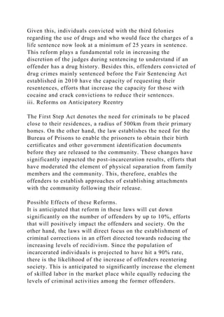 Given this, individuals convicted with the third felonies
regarding the use of drugs and who would face the charges of a
life sentence now look at a minimum of 25 years in sentence.
This reform plays a fundamental role in increasing the
discretion of the judges during sentencing to understand if an
offender has a drug history. Besides this, offenders convicted of
drug crimes mainly sentenced before the Fair Sentencing Act
established in 2010 have the capacity of requesting their
resentences, efforts that increase the capacity for those with
cocaine and crack convictions to reduce their sentences.
iii. Reforms on Anticipatory Reentry
The First Step Act denotes the need for criminals to be placed
close to their residences, a radius of 500km from their primary
homes. On the other hand, the law establishes the need for the
Bureau of Prisons to enable the prisoners to obtain their birth
certificates and other government identification documents
before they are released to the community. These changes have
significantly impacted the post-incarceration results, efforts that
have moderated the element of physical separation from family
members and the community. This, therefore, enables the
offenders to establish approaches of establishing attachments
with the community following their release.
Possible Effects of these Reforms.
It is anticipated that reform in these laws will cut down
significantly on the number of offenders by up to 10%, efforts
that will positively impact the offenders and society. On the
other hand, the laws will direct focus on the establishment of
criminal corrections in an effort directed towards reducing the
increasing levels of recidivism. Since the population of
incarcerated individuals is projected to have hit a 90% rate,
there is the likelihood of the increase of offenders reentering
society. This is anticipated to significantly increase the element
of skilled labor in the market place while equally reducing the
levels of criminal activities among the former offenders.
 