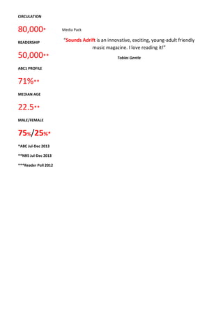 CIRCULATION 
80,000* 
READERSHIP 
50,000** 
ABC1 PROFILE 
71%** 
MEDIAN AGE 
22.5** 
MALE/FEMALE 
75%/25%* 
*ABC Jul-Dec 2013 
**NRS Jul-Dec 2013 
***Reader Poll 2012 
Media Pack 
“Sounds Adrift is an innovative, exciting, young-adult friendly 
music magazine. I love reading it!” 
Tobias Gentle 
