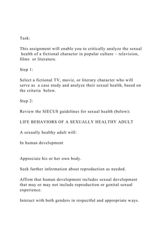 Task:
This assignment will enable you to critically analyze the sexual
health of a fictional character in popular culture – television,
films or literature.
Step 1:
Select a fictional TV, movie, or literary character who will
serve as a case study and analyze their sexual health, based on
the criteria below.
Step 2:
Review the SIECUS guidelines for sexual health (below):
LIFE BEHAVIORS OF A SEXUALLY HEALTHY ADULT
A sexually healthy adult will:
In human development
Appreciate his or her own body.
Seek further information about reproduction as needed.
Affirm that human development includes sexual development
that may or may not include reproduction or genital sexual
experience.
Interact with both genders in respectful and appropriate ways.
 