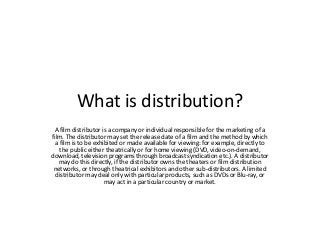 What is distribution?
A film distributor is a company or individual responsible for the marketing of a
film. The distributor may set the release date of a film and the method by which
a film is to be exhibited or made available for viewing: for example, directly to
the public either theatrically or for home viewing (DVD, video-on-demand,
download, television programs through broadcast syndication etc.). A distributor
may do this directly, if the distributor owns the theaters or film distribution
networks, or through theatrical exhibitors and other sub-distributors. A limited
distributor may deal only with particular products, such as DVDs or Blu-ray, or
may act in a particular country or market.

 