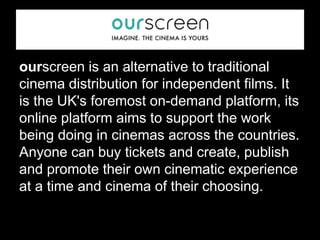 ourscreen is an alternative to traditional
cinema distribution for independent films. It
is the UK's foremost on-demand platform, its
online platform aims to support the work
being doing in cinemas across the countries.
Anyone can buy tickets and create, publish
and promote their own cinematic experience
at a time and cinema of their choosing.
 