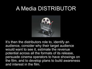 A Media DISTRIBUTOR
It’s then the distributors role to, identify an
audience, consider why their target audience
would want to see it, estimate the revenue
potential across all the formats of its release,
persuade cinema operators to have showings on
the film, and to develop plans to build awareness
and interest in the film.
 