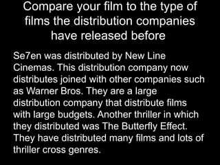 Compare your film to the type of
films the distribution companies
have released before
Se7en was distributed by New Line
Cinemas. This distribution company now
distributes joined with other companies such
as Warner Bros. They are a large
distribution company that distribute films
with large budgets. Another thriller in which
they distributed was The Butterfly Effect.
They have distributed many films and lots of
thriller cross genres.
 