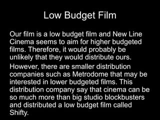 Low Budget Film
Our film is a low budget film and New Line
Cinema seems to aim for higher budgeted
films. Therefore, it would probably be
unlikely that they would distribute ours.
However, there are smaller distribution
companies such as Metrodome that may be
interested in lower budgeted films. This
distribution company say that cinema can be
so much more than big studio blockbusters
and distributed a low budget film called
Shifty.
 