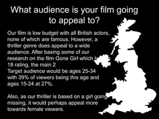 What audience is your film going
to appeal to?
Our film is low budget with all British actors,
none of which are famous. However, a
thriller genre does appeal to a wide
audience. After basing some of our
research on the film Gone Girl which has an
18 rating, the main 2
Target audience would be ages 25-34
with 39% of viewers being this age and
ages 15-24 at 27%.
Also, as our thriller is based on a girl going
missing, it would perhaps appeal more
towards female viewers.
 