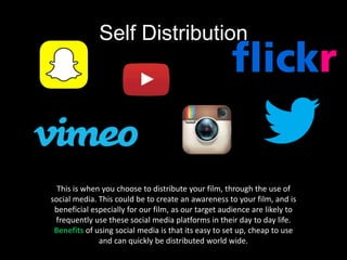 Self Distribution
This is when you choose to distribute your film, through the use of
social media. This could be to create an awareness to your film, and is
beneficial especially for our film, as our target audience are likely to
frequently use these social media platforms in their day to day life.
Benefits of using social media is that its easy to set up, cheap to use
and can quickly be distributed world wide.
 