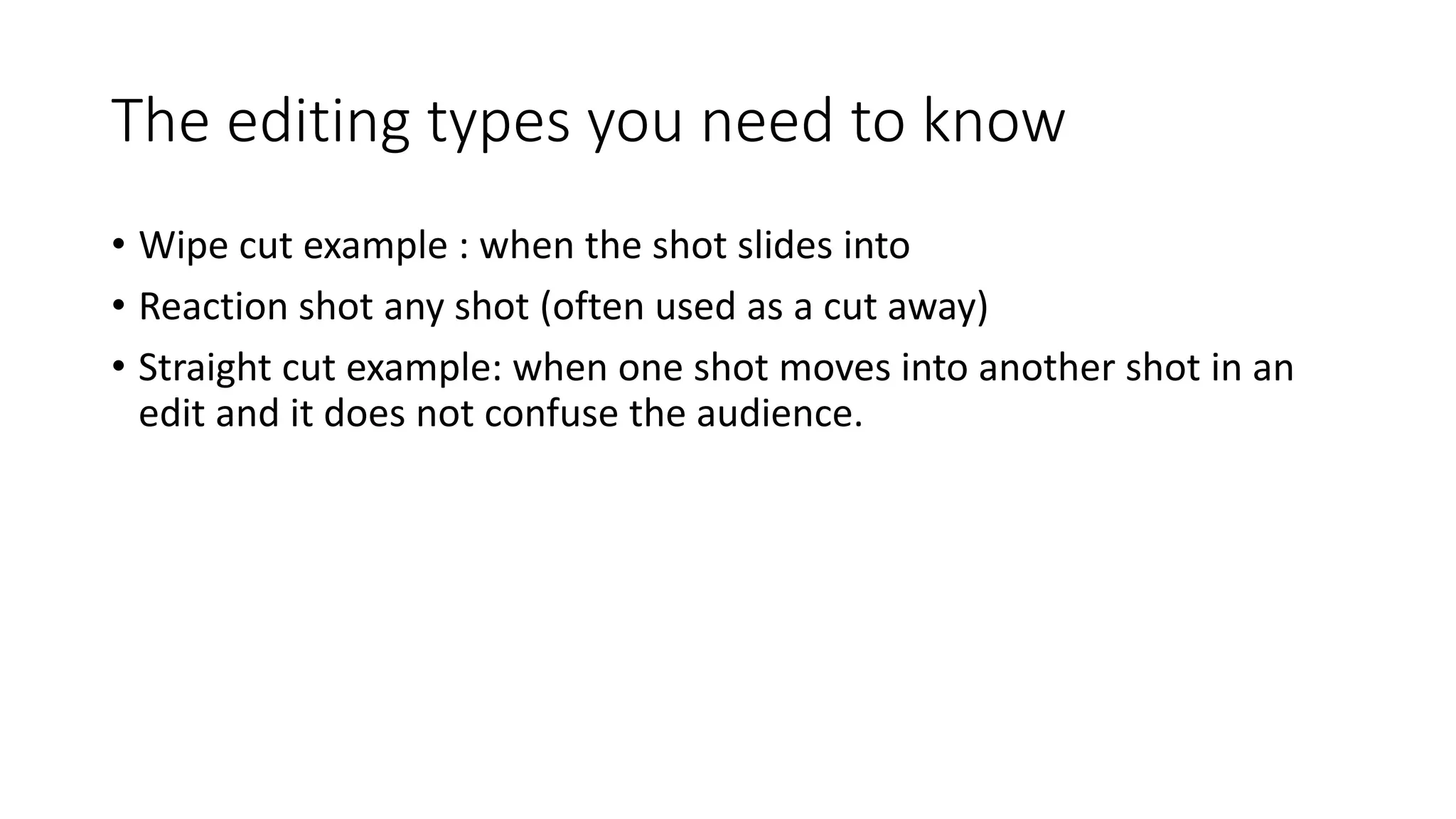 The editing types you need to know
• Wipe cut example : when the shot slides into
• Reaction shot any shot (often used as a cut away)
• Straight cut example: when one shot moves into another shot in an
edit and it does not confuse the audience.
 
