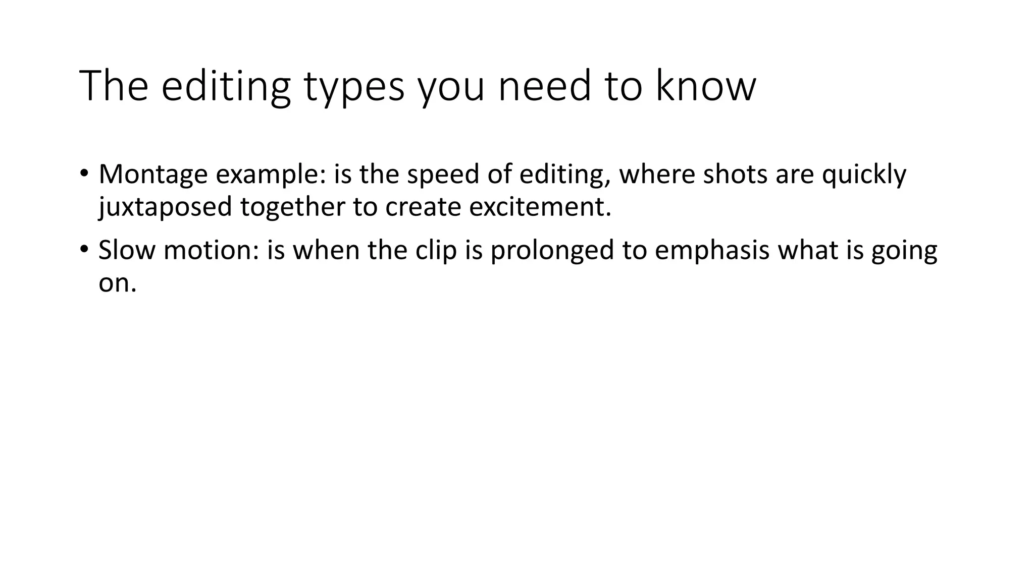 The editing types you need to know
• Montage example: is the speed of editing, where shots are quickly
juxtaposed together to create excitement.
• Slow motion: is when the clip is prolonged to emphasis what is going
on.
 