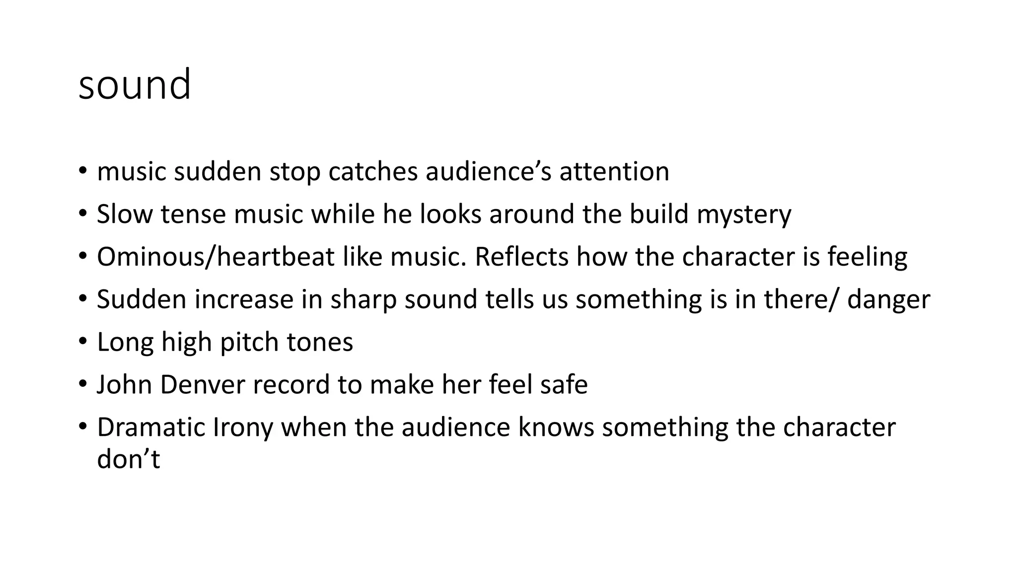 sound
• music sudden stop catches audience’s attention
• Slow tense music while he looks around the build mystery
• Ominous/heartbeat like music. Reflects how the character is feeling
• Sudden increase in sharp sound tells us something is in there/ danger
• Long high pitch tones
• John Denver record to make her feel safe
• Dramatic Irony when the audience knows something the character
don’t
 