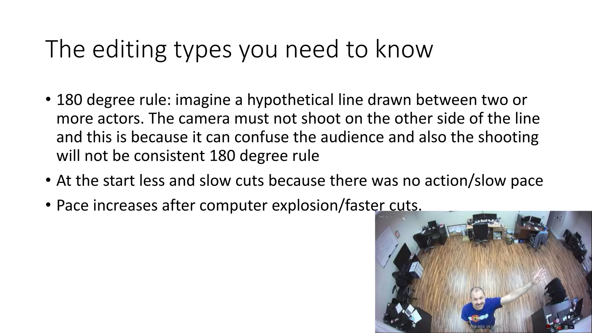 The editing types you need to know
• 180 degree rule: imagine a hypothetical line drawn between two or
more actors. The camera must not shoot on the other side of the line
and this is because it can confuse the audience and also the shooting
will not be consistent 180 degree rule
• At the start less and slow cuts because there was no action/slow pace
• Pace increases after computer explosion/faster cuts.
 