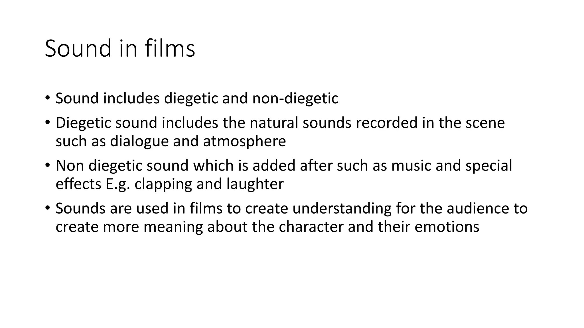 Sound in films
• Sound includes diegetic and non-diegetic
• Diegetic sound includes the natural sounds recorded in the scene
such as dialogue and atmosphere
• Non diegetic sound which is added after such as music and special
effects E.g. clapping and laughter
• Sounds are used in films to create understanding for the audience to
create more meaning about the character and their emotions
 