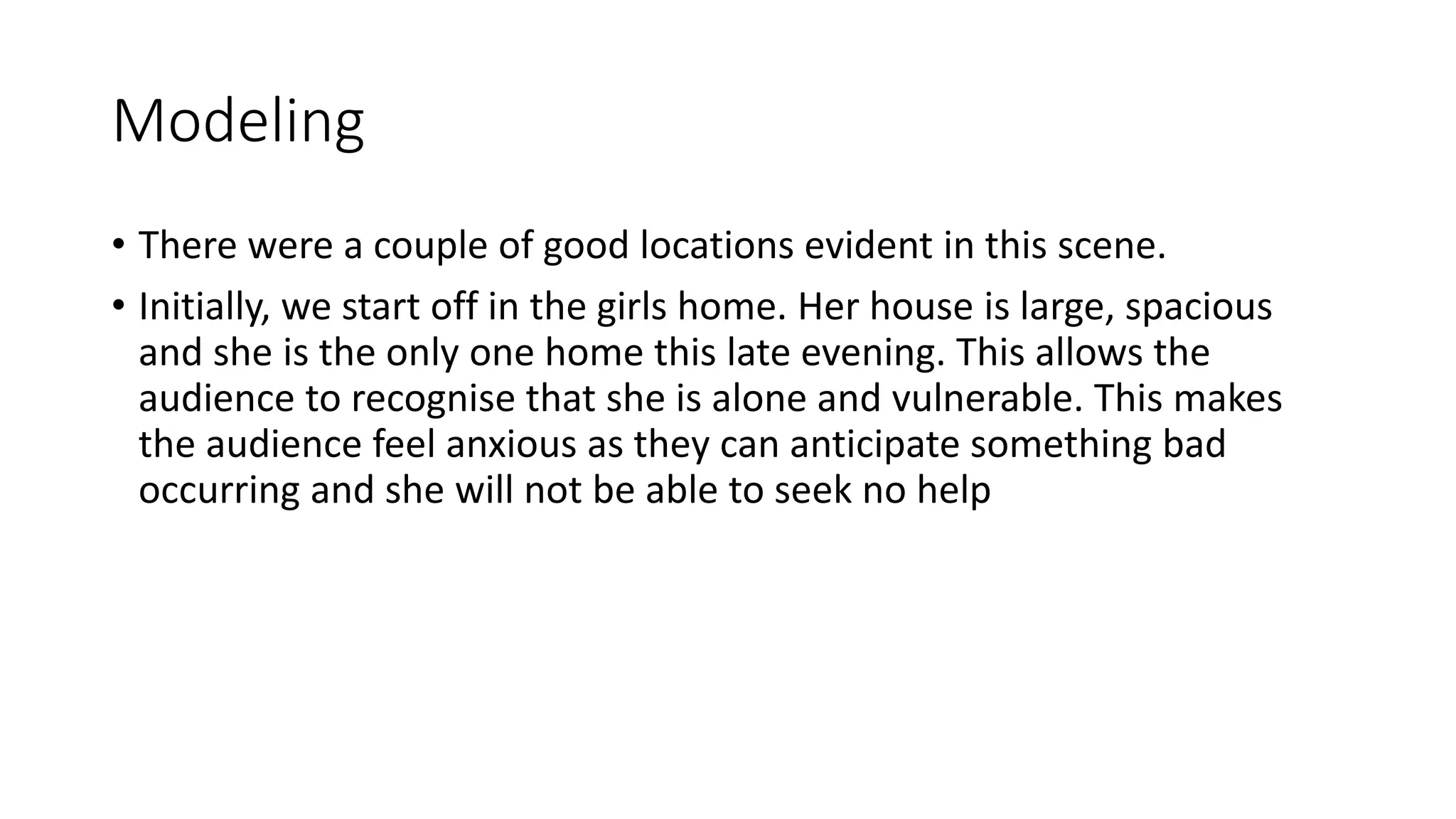 Modeling
• There were a couple of good locations evident in this scene.
• Initially, we start off in the girls home. Her house is large, spacious
and she is the only one home this late evening. This allows the
audience to recognise that she is alone and vulnerable. This makes
the audience feel anxious as they can anticipate something bad
occurring and she will not be able to seek no help
 