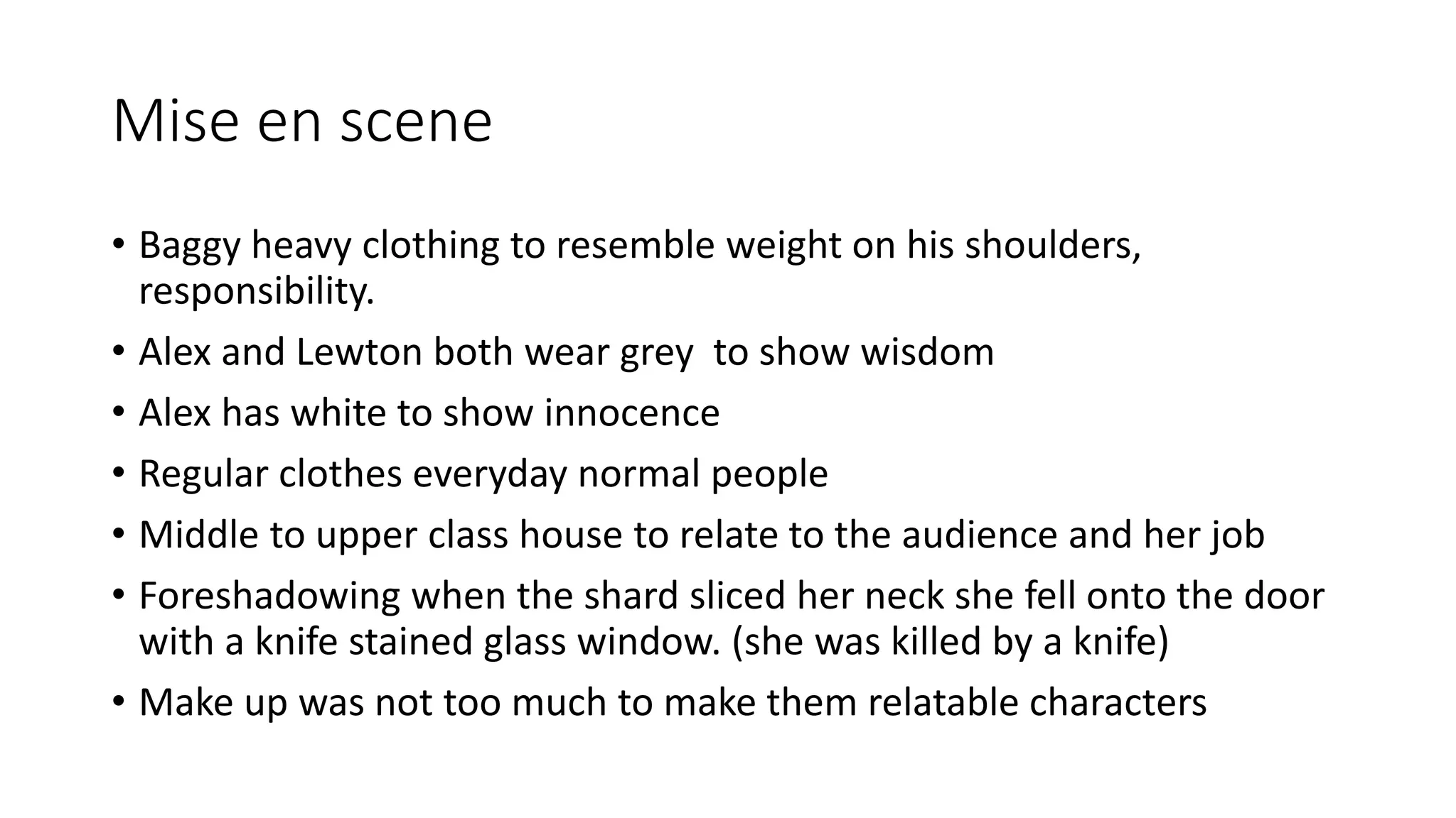 Mise en scene
• Baggy heavy clothing to resemble weight on his shoulders,
responsibility.
• Alex and Lewton both wear grey to show wisdom
• Alex has white to show innocence
• Regular clothes everyday normal people
• Middle to upper class house to relate to the audience and her job
• Foreshadowing when the shard sliced her neck she fell onto the door
with a knife stained glass window. (she was killed by a knife)
• Make up was not too much to make them relatable characters
 