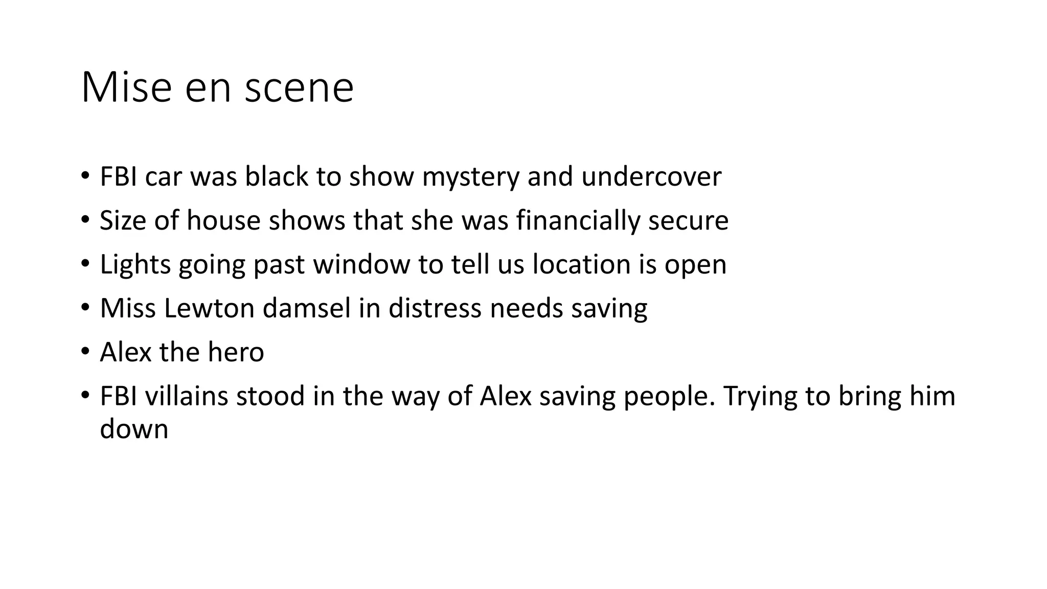 Mise en scene
• FBI car was black to show mystery and undercover
• Size of house shows that she was financially secure
• Lights going past window to tell us location is open
• Miss Lewton damsel in distress needs saving
• Alex the hero
• FBI villains stood in the way of Alex saving people. Trying to bring him
down
 