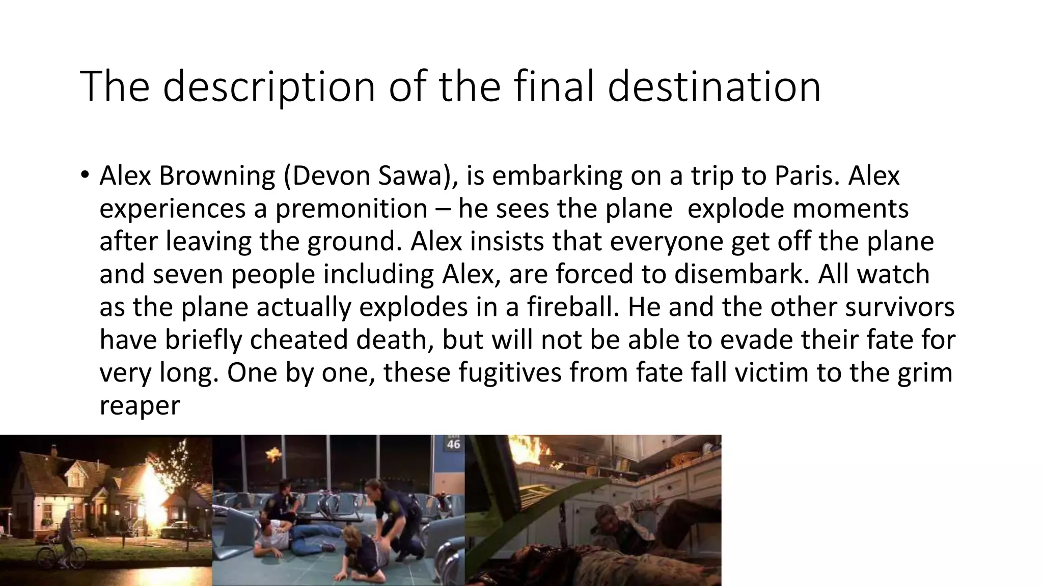 The description of the final destination
• Alex Browning (Devon Sawa), is embarking on a trip to Paris. Alex
experiences a premonition – he sees the plane explode moments
after leaving the ground. Alex insists that everyone get off the plane
and seven people including Alex, are forced to disembark. All watch
as the plane actually explodes in a fireball. He and the other survivors
have briefly cheated death, but will not be able to evade their fate for
very long. One by one, these fugitives from fate fall victim to the grim
reaper
 
