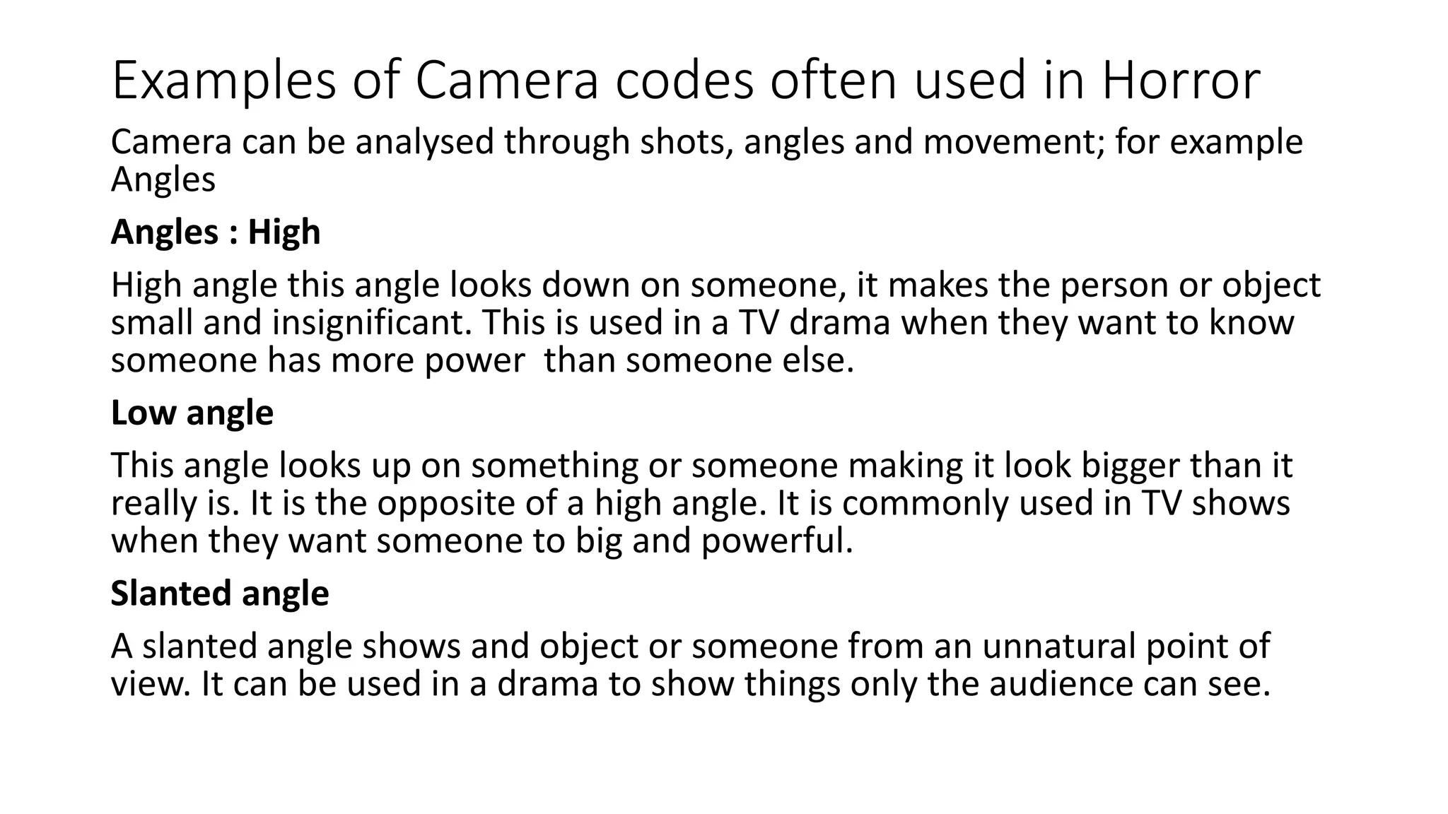 Examples of Camera codes often used in Horror
Camera can be analysed through shots, angles and movement; for example
Angles
Angles : High
High angle this angle looks down on someone, it makes the person or object
small and insignificant. This is used in a TV drama when they want to know
someone has more power than someone else.
Low angle
This angle looks up on something or someone making it look bigger than it
really is. It is the opposite of a high angle. It is commonly used in TV shows
when they want someone to big and powerful.
Slanted angle
A slanted angle shows and object or someone from an unnatural point of
view. It can be used in a drama to show things only the audience can see.
 