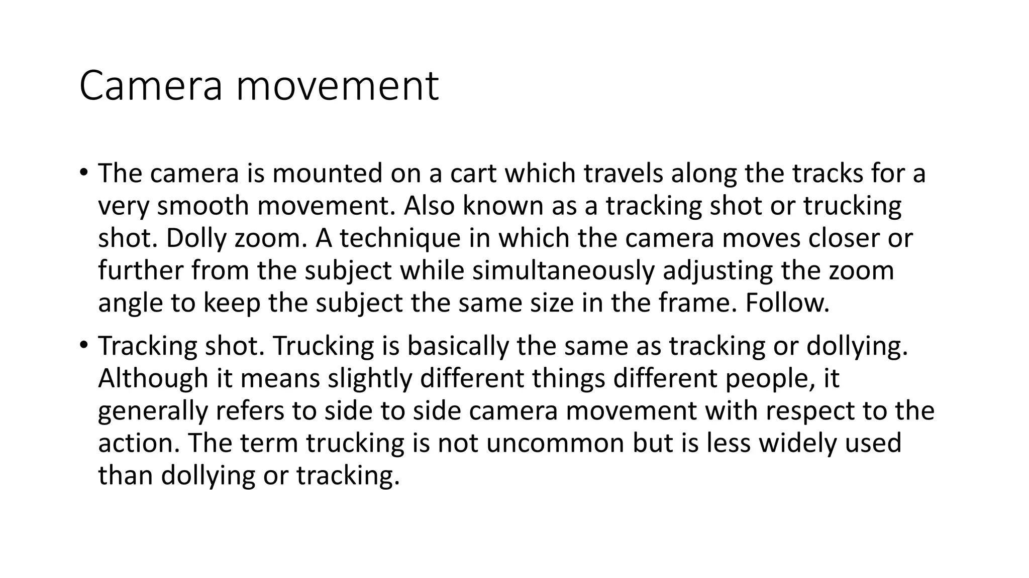 Camera movement
• The camera is mounted on a cart which travels along the tracks for a
very smooth movement. Also known as a tracking shot or trucking
shot. Dolly zoom. A technique in which the camera moves closer or
further from the subject while simultaneously adjusting the zoom
angle to keep the subject the same size in the frame. Follow.
• Tracking shot. Trucking is basically the same as tracking or dollying.
Although it means slightly different things different people, it
generally refers to side to side camera movement with respect to the
action. The term trucking is not uncommon but is less widely used
than dollying or tracking.
 