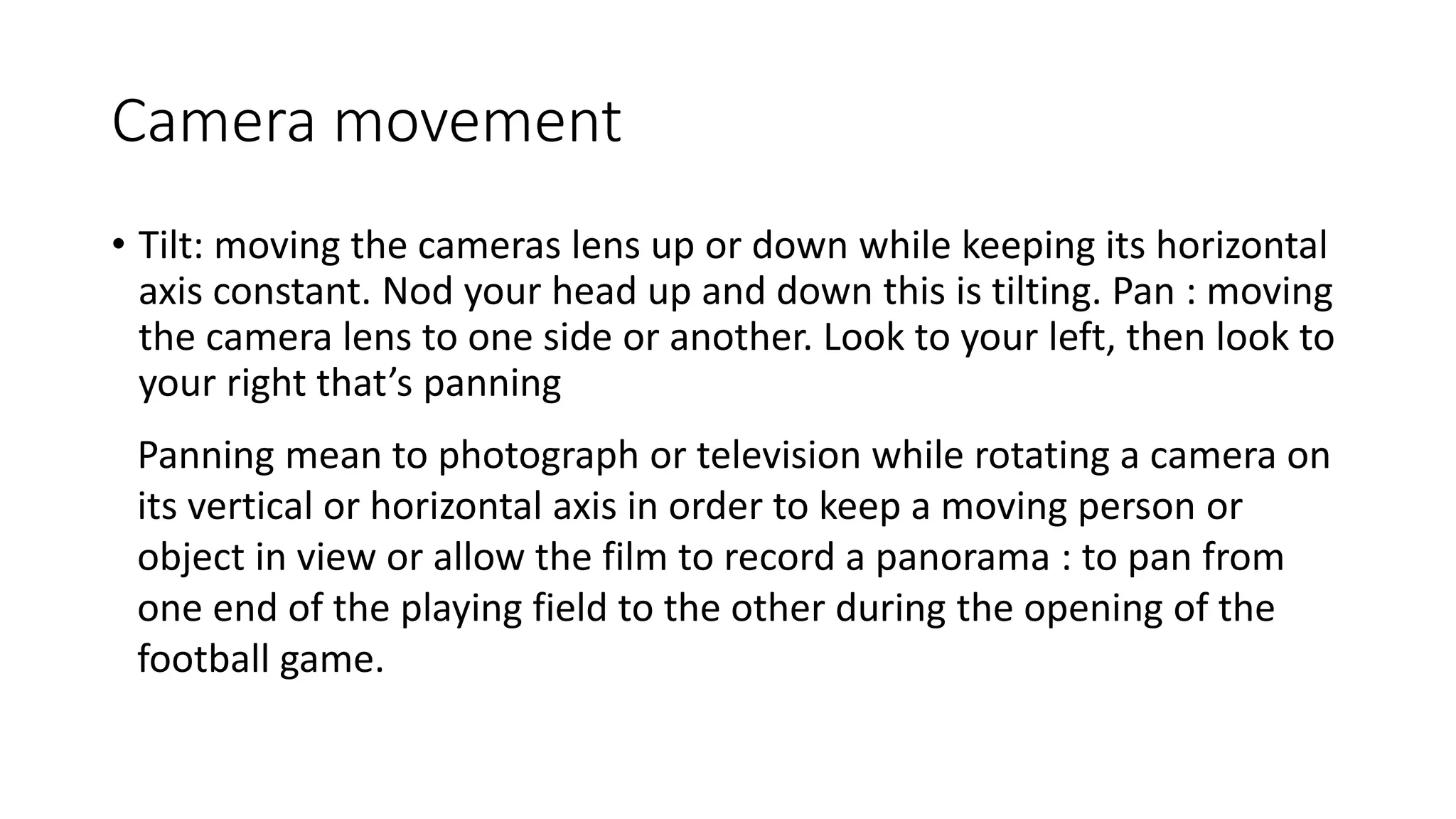Camera movement
• Tilt: moving the cameras lens up or down while keeping its horizontal
axis constant. Nod your head up and down this is tilting. Pan : moving
the camera lens to one side or another. Look to your left, then look to
your right that’s panning
Panning mean to photograph or television while rotating a camera on
its vertical or horizontal axis in order to keep a moving person or
object in view or allow the film to record a panorama : to pan from
one end of the playing field to the other during the opening of the
football game.
 
