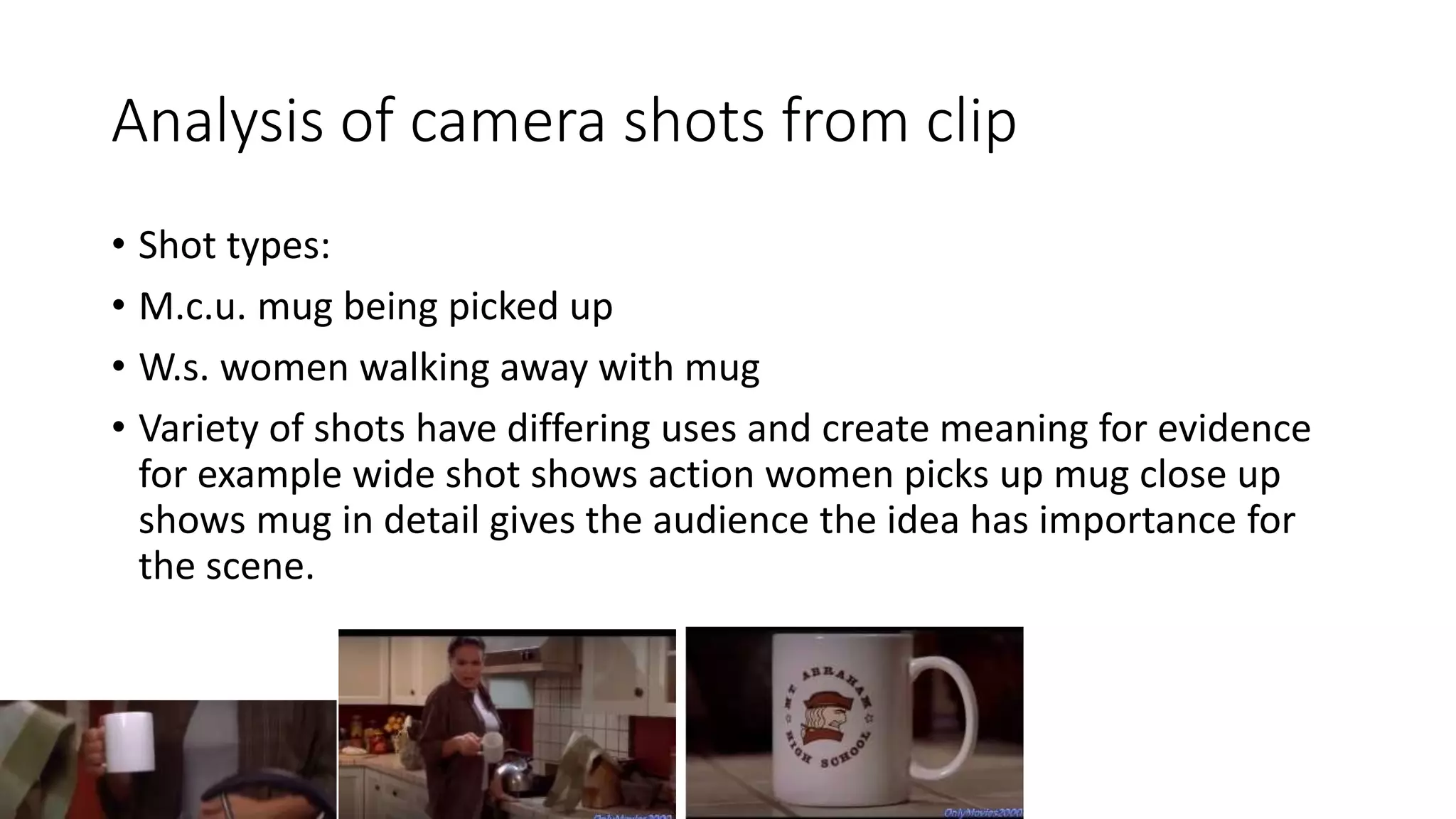 Analysis of camera shots from clip
• Shot types:
• M.c.u. mug being picked up
• W.s. women walking away with mug
• Variety of shots have differing uses and create meaning for evidence
for example wide shot shows action women picks up mug close up
shows mug in detail gives the audience the idea has importance for
the scene.
 