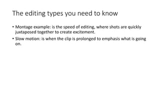 The editing types you need to know
• Montage example: is the speed of editing, where shots are quickly
juxtaposed together to create excitement.
• Slow motion: is when the clip is prolonged to emphasis what is going
on.
 