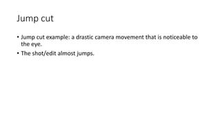 Jump cut
• Jump cut example: a drastic camera movement that is noticeable to
the eye.
• The shot/edit almost jumps.
 